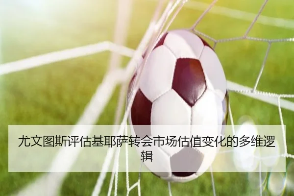 尤文图斯评估基耶萨转会市场估值变化的多维逻辑