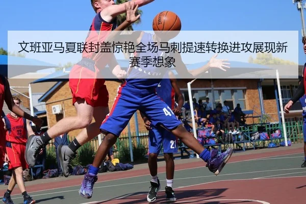 文班亚马夏联封盖惊艳全场马刺提速转换进攻展现新赛季想象